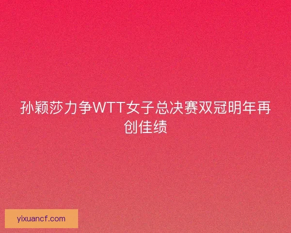 孙颖莎力争WTT女子总决赛双冠明年再创佳绩 孙颖莎力争WTT女子总决赛双冠明年再创佳绩