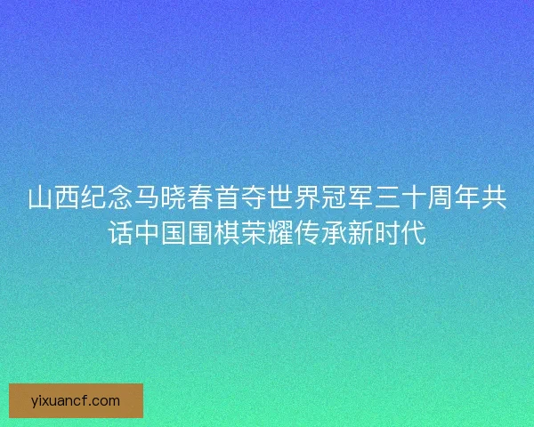山西纪念马晓春首夺世界冠军三十周年共话中国围棋荣耀传承新时代
