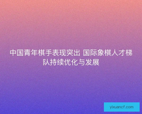 中国青年棋手表现突出 国际象棋人才梯队持续优化与发展